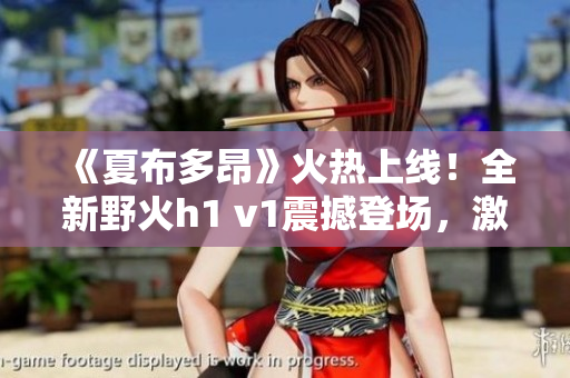 《夏布多昂》火热上线！全新野火h1 v1震撼登场，激情小说尽在笔趣阁