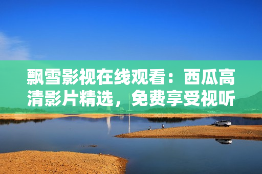 飘雪影视在线观看：西瓜高清影片精选，免费享受视听盛宴