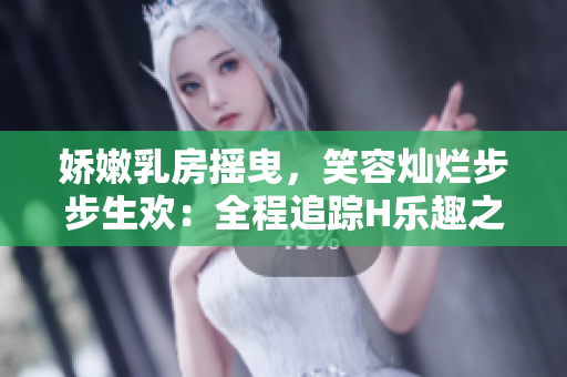 娇嫩乳房摇曳，笑容灿烂步步生欢：全程追踪H乐趣之旅
