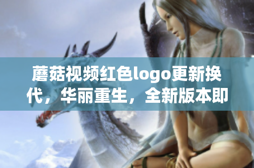 蘑菇视频红色logo更新换代，华丽重生，全新版本即将登场