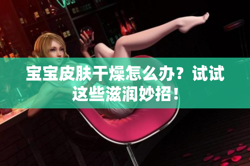 宝宝皮肤干燥怎么办？试试这些滋润妙招！