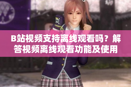 B站视频支持离线观看吗？解答视频离线观看功能及使用方法