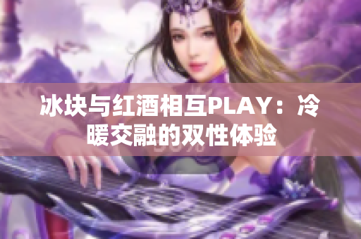 冰块与红酒相互PLAY：冷暖交融的双性体验