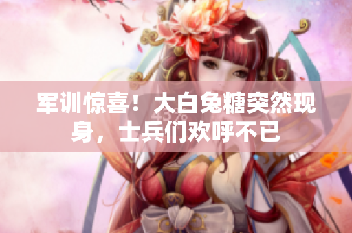 军训惊喜！大白兔糖突然现身，士兵们欢呼不已