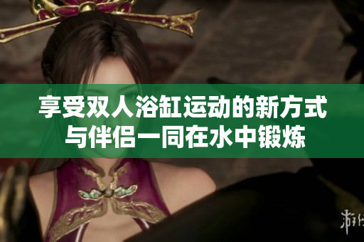 享受双人浴缸运动的新方式 与伴侣一同在水中锻炼
