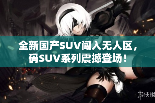 全新国产SUV闯入无人区，码SUV系列震撼登场！