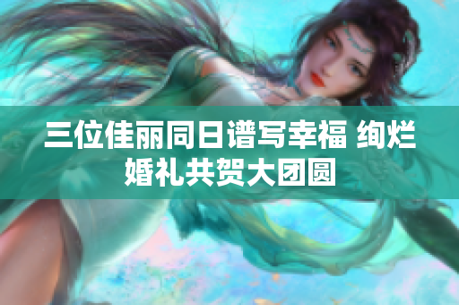 三位佳丽同日谱写幸福 绚烂婚礼共贺大团圆
