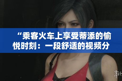 “乘客火车上享受蒂添的愉悦时刻：一段舒适的视频分享”