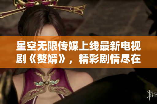 星空无限传媒上线最新电视剧《赘婿》，精彩剧情尽在观看