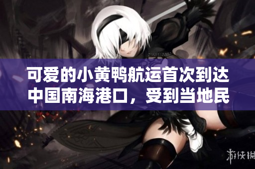 可爱的小黄鸭航运首次到达中国南海港口，受到当地民众热烈欢迎