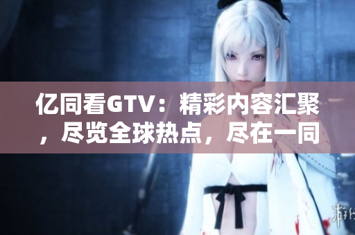 亿同看GTV：精彩内容汇聚，尽览全球热点，尽在一同看