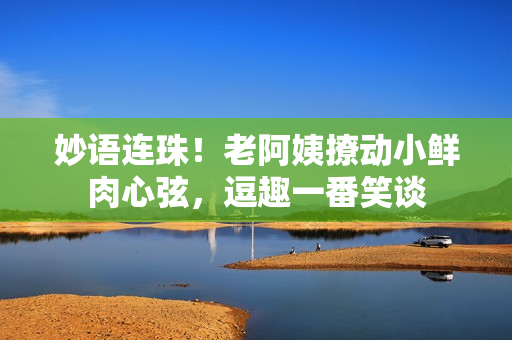 妙语连珠！老阿姨撩动小鲜肉心弦，逗趣一番笑谈