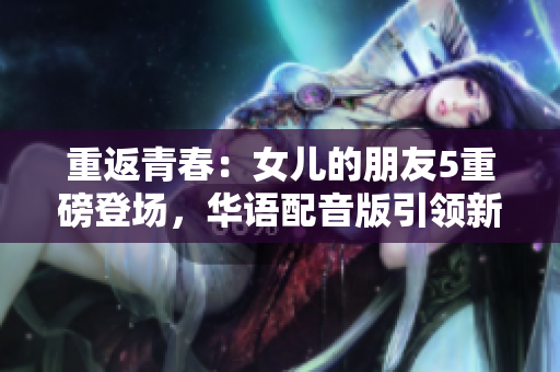 重返青春：女儿的朋友5重磅登场，华语配音版引领新风潮！
