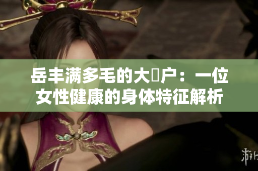 岳丰满多毛的大隂户：一位女性健康的身体特征解析