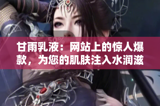 甘雨乳液：网站上的惊人爆款，为您的肌肤注入水润滋养