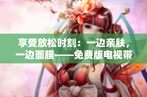 享受放松时刻：一边亲肤，一边面膜——免费版电视带来的全新体验