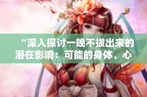 “深入探讨一晚不拔出来的潜在影响：可能的身体、心理和情感反应”