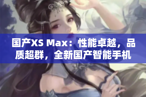 国产XS Max：性能卓越，品质超群，全新国产智能手机值得期待