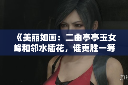 《美丽如画：二曲亭亭玉女峰和邻水插花，谁更胜一筹的自然奇观》