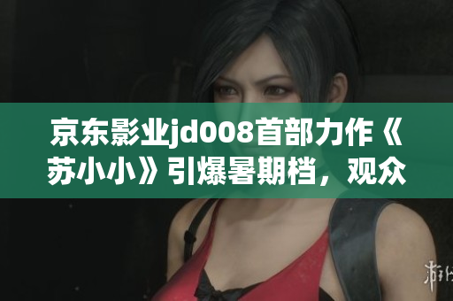 京东影业jd008首部力作《苏小小》引爆暑期档，观众点赞情感共鸣