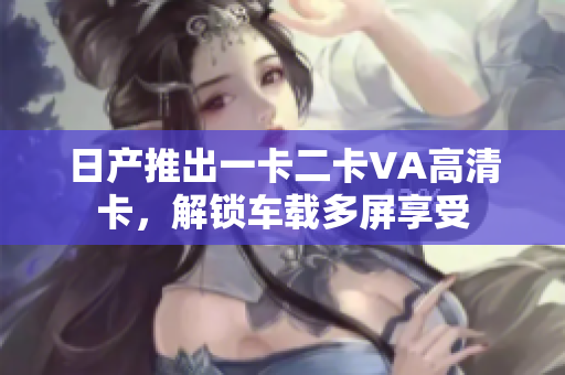日产推出一卡二卡VA高清卡，解锁车载多屏享受