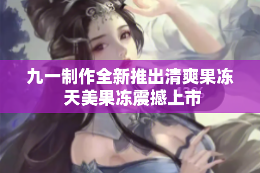 九一制作全新推出清爽果冻 天美果冻震撼上市