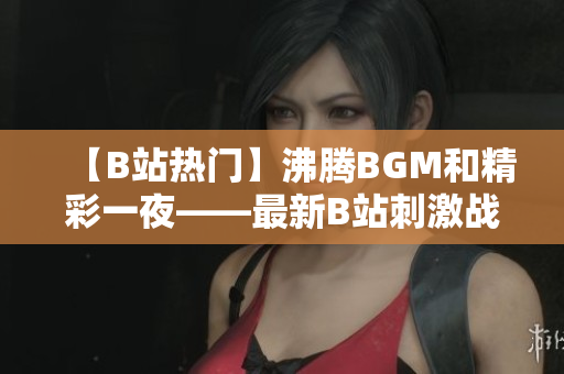 【B站热门】沸腾BGM和精彩一夜——最新B站刺激战场视频大赏