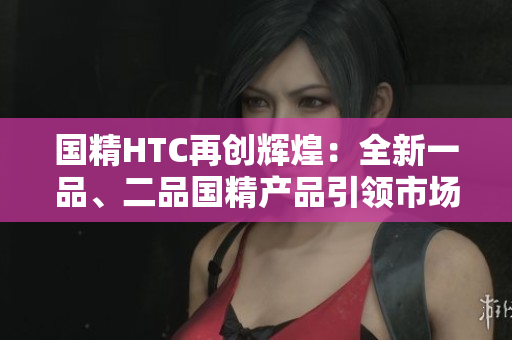 国精HTC再创辉煌：全新一品、二品国精产品引领市场