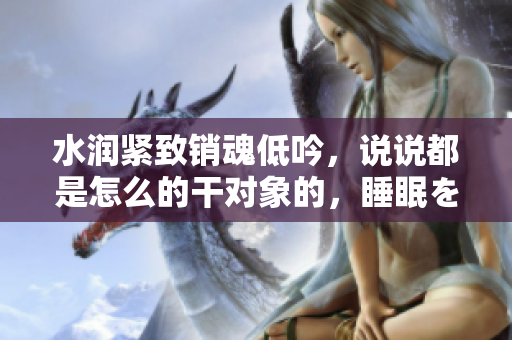 水润紧致销魂低吟，说说都是怎么的干对象的，睡眠を取らなくてもいい，睡觉抓着小鸡一晚上会怎样，睡过年纪最大的多少岁六十多，水润紧致销魂低吟古代168