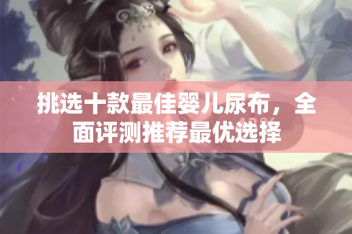 挑选十款最佳婴儿尿布，全面评测推荐最优选择