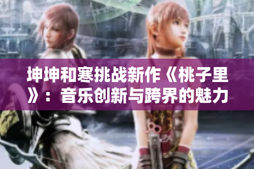 坤坤和寒挑战新作《桃子里》：音乐创新与跨界的魅力