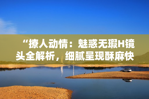 “撩人动情：魅惑无瑕H镜头全解析，细腻呈现酥麻快感！”
