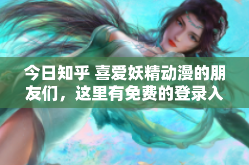 今日知乎 喜爱妖精动漫的朋友们，这里有免费的登录入口，让你尽情畅享！