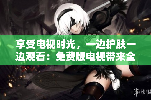 享受电视时光，一边护肤一边观看：免费版电视带来全新体验