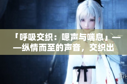 「呼吸交织：嗯声与喘息」——纵情而至的声音，交织出一幅呼吸之美。