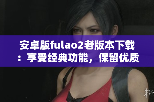 安卓版fulao2老版本下载：享受经典功能，保留优质体验