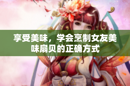 享受美味，学会烹制女友美味扇贝的正确方式