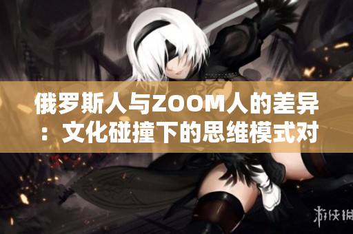 俄罗斯人与ZOOM人的差异：文化碰撞下的思维模式对比