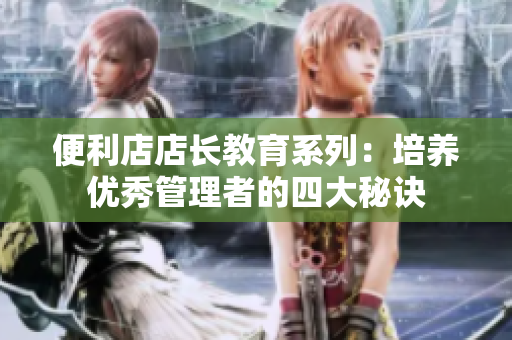 便利店店长教育系列：培养优秀管理者的四大秘诀