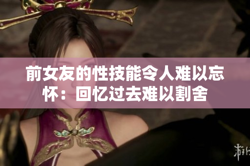前女友的性技能令人难以忘怀：回忆过去难以割舍