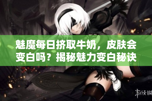 魅魔每日挤取牛奶，皮肤会变白吗？揭秘魅力变白秘诀！