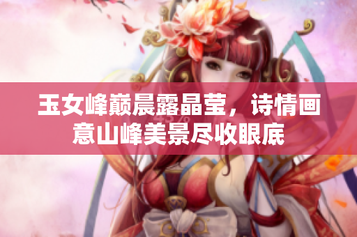 玉女峰巅晨露晶莹，诗情画意山峰美景尽收眼底