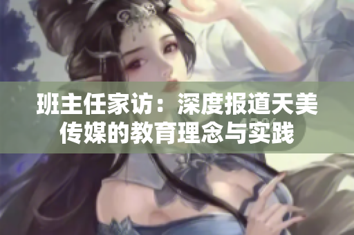 班主任家访：深度报道天美传媒的教育理念与实践