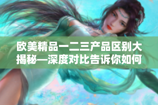 欧美精品一二三产品区别大揭秘—深度对比告诉你如何选择