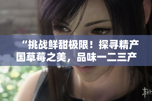 “挑战鲜甜极限！探寻精产国草莓之美，品味一二三产区的独特风味”