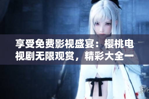 享受免费影视盛宴：樱桃电视剧无限观赏，精彩大全一网打尽