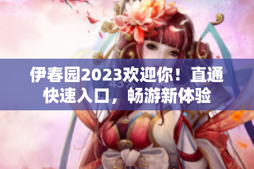 伊春园2023欢迎你！直通快速入口，畅游新体验