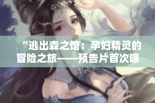 “逃出森之馆：孕妇精灵的冒险之旅——预告片首次曝光！”