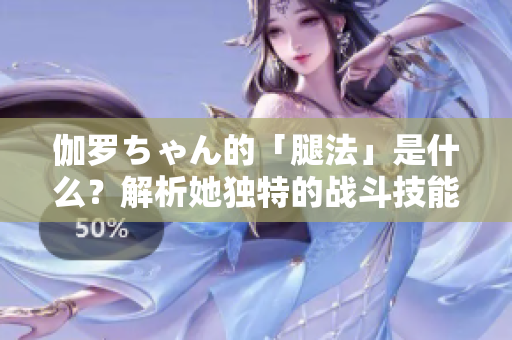伽罗ちゃん的「腿法」是什么？解析她独特的战斗技能
