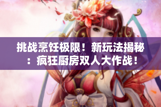 挑战烹饪极限！新玩法揭秘：疯狂厨房双人大作战！